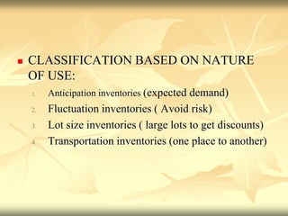  CLASSIFICATION BASED ON NATURE
OF USE:
1. Anticipation inventories (expected demand)
2. Fluctuation inventories ( Avoid risk)
3. Lot size inventories ( large lots to get discounts)
4. Transportation inventories (one place to another)
 