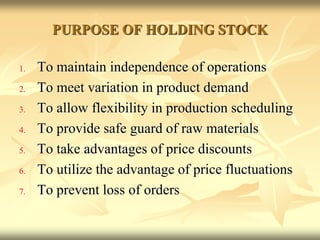 PURPOSE OF HOLDING STOCK
1. To maintain independence of operations
2. To meet variation in product demand
3. To allow flexibility in production scheduling
4. To provide safe guard of raw materials
5. To take advantages of price discounts
6. To utilize the advantage of price fluctuations
7. To prevent loss of orders
 