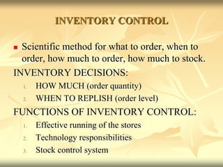 INVENTORY CONTROL
 Scientific method for what to order, when to
order, how much to order, how much to stock.
INVENTORY DECISIONS:
1. HOW MUCH (order quantity)
2. WHEN TO REPLISH (order level)
FUNCTIONS OF INVENTORY CONTROL:
1. Effective running of the stores
2. Technology responsibilities
3. Stock control system
 
