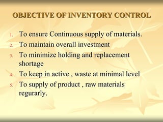 OBJECTIVE OF INVENTORY CONTROL
1. To ensure Continuous supply of materials.
2. To maintain overall investment
3. To minimize holding and replacement
shortage
4. To keep in active , waste at minimal level
5. To supply of product , raw materials
regurarly.
 