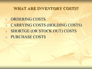WHAT ARE INVENTORY COSTS?
1. ORDERING COSTS
2. CARRYING COSTS (HOLDING COSTS)
3. SHORTGE (OR STOCK OUT) COSTS
4. PURCHASE COSTS
 