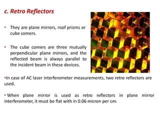 c. Retro Reflectors
• They are plane mirrors, roof prisms or
cube comers.
• The cube comers are three mutually
perpendicular plane mirrors, and the
reflected beam is always parallel to
the incident beam in these devices.
•In case of AC laser interferometer measurements, two retro reflectors are
used.
• When plane mirror is used as retro reflectors in plane mirror
interferometer, it must be flat with in 0.06 micron per cm.
 