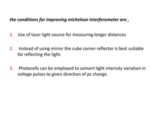 the conditions for improving michelson interferometer are ,
1. Use of laser light source for measuring longer distances
2. Instead of using mirror the cube corner reflector is best suitable
for reflecting the light.
3. Photocells can be employed to convert light intensity variation in
voltage pulses to given direction of pc change.
 