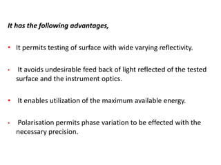 It has the following advantages,
• It permits testing of surface with wide varying reflectivity.
• It avoids undesirable feed back of light reflected of the tested
surface and the instrument optics.
• It enables utilization of the maximum available energy.
• Polarisation permits phase variation to be effected with the
necessary precision.
 