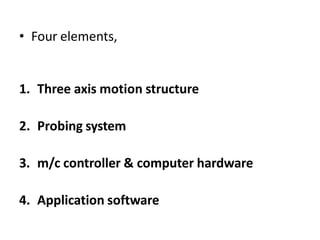 • Four elements,
1. Three axis motion structure
2. Probing system
3. m/c controller & computer hardware
4. Application software
 