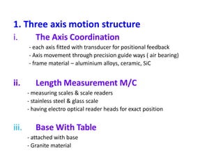 1. Three axis motion structure
i. The Axis Coordination
- each axis fitted with transducer for positional feedback
- Axis movement through precision guide ways ( air bearing)
- frame material – aluminium alloys, ceramic, SiC
ii. Length Measurement M/C
- measuring scales & scale readers
- stainless steel & glass scale
- having electro optical reader heads for exact position
iii. Base With Table
- attached with base
- Granite material
 