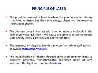 PRINCIPLE OF LASER
• The principle involved in laser is when the photon emitted during
stimulated emission has the same energy, phase and frequency as
the incident photon.
• The photon comes in contact with another atom or molecule in the
high energy level E2, then it will cause the atom to return to ground
state energy level E1 by releasing another photon.
• The sequence of triggered identical photon from stimulated atom is
known as stimulated emission.
• This multiplication of photon through stimulated emission leads to
coherent, powerful, monochromatic, collimated beam of light
emission. This Light emission is called laser.
 
