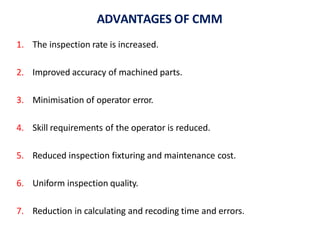 ADVANTAGES OF CMM
1. The inspection rate is increased.
2. Improved accuracy of machined parts.
3. Minimisation of operator error.
4. Skill requirements of the operator is reduced.
5. Reduced inspection fixturing and maintenance cost.
6. Uniform inspection quality.
7. Reduction in calculating and recoding time and errors.
 