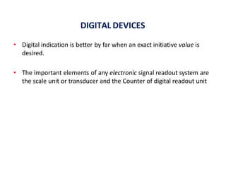 DIGITAL DEVICES
• Digital indication is better by far when an exact initiative value is
desired.
• The important elements of any electronic signal readout system are
the scale unit or transducer and the Counter of digital readout unit
 