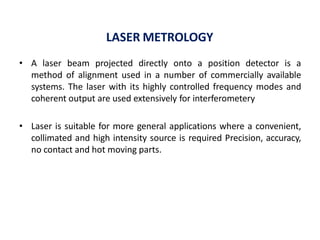 LASER METROLOGY
• A laser beam projected directly onto a position detector is a
method of alignment used in a number of commercially available
systems. The laser with its highly controlled frequency modes and
coherent output are used extensively for interferometery
• Laser is suitable for more general applications where a convenient,
collimated and high intensity source is required Precision, accuracy,
no contact and hot moving parts.
 