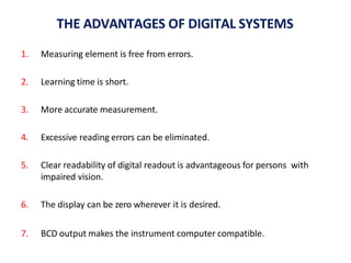 THE ADVANTAGES OF DIGITAL SYSTEMS
1. Measuring element is free from errors.
2. Learning time is short.
3. More accurate measurement.
4. Excessive reading errors can be eliminated.
5. Clear readability of digital readout is advantageous for persons with
impaired vision.
6. The display can be zero wherever it is desired.
7. BCD output makes the instrument computer compatible.
 