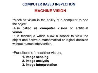 COMPUTER BASED INSPECTION
MACHINE VISION
•Machine vision is the ability of a computer to see
the object.
•Also called as computer vision or artificial
vision.
•It is technique which allow a sensor to view the
object and derive a mathematical or logical decision
without human intervention.
•Functions of machine vision,
1. image sensing
2. image analysis
3. image interpretation
 