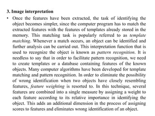 3. Image interpretation
• Once the features have been extracted, the task of identifying the
object becomes simpler, since the computer program has to match the
extracted features with the features of templates already stored in the
memory. This matching task is popularly referred to as template
matching. Whenever a match occurs, an object can be identified and
further analysis can be carried out. This interpretation function that is
used to recognize the object is known as pattern recognition. It is
needless to say that in order to facilitate pattern recognition, we need
to create templates or a database containing features of the known
objects. Many computer algorithms have been developed for template
matching and pattern recognition. In order to eliminate the possibility
of wrong identification when two objects have closely resembling
features, feature weighting is resorted to. In this technique, several
features are combined into a single measure by assigning a weight to
each feature according to its relative importance in identifying the
object. This adds an additional dimension in the process of assigning
scores to features and eliminates wrong identification of an object.
 