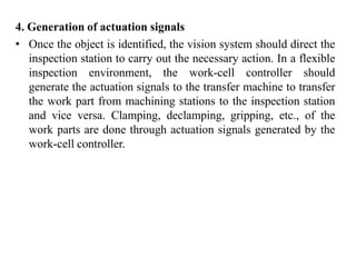4. Generation of actuation signals
• Once the object is identified, the vision system should direct the
inspection station to carry out the necessary action. In a flexible
inspection environment, the work-cell controller should
generate the actuation signals to the transfer machine to transfer
the work part from machining stations to the inspection station
and vice versa. Clamping, declamping, gripping, etc., of the
work parts are done through actuation signals generated by the
work-cell controller.
 