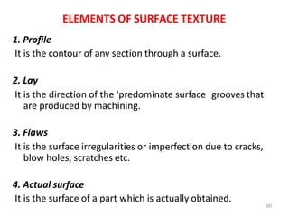 60
ELEMENTS OF SURFACE TEXTURE
1. Profile
It is the contour of any section through a surface.
2. Lay
It is the direction of the 'predominate surface grooves that
are produced by machining.
3. Flaws
It is the surface irregularities or imperfection due to cracks,
blow holes, scratches etc.
4. Actual surface
It is the surface of a part which is actually obtained.
 