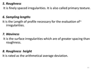 61
5. Roughness
It is finely spaced irregularities. It is also called primary texture.
6. Sampling lengths
It is the Length of profile necessary for the evaluation of~
irregularities.
7. Waviness
It is the surface irregularities which are of greater spacing than
roughness.
8. Roughness height
It is rated as the arithmetical average deviation.
 