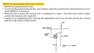 PROM (Programmable Read Only Memory)
• PROMs are programmed by user.
• To provide the programming facility, each Address select line and data line intersection has its own
fused MOSFET or transistor.
• When the fuse is intact, the memory cell is configured as a logic 1 and when fuse is blown (open
circuit), the memory cell is logical 0.
• Logical 0s are programmed by selecting the appropriate select line and then driving the vertical
data line with a pulse of high current .
 