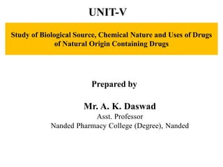 Study of Biological Source, Chemical Nature and Uses of Drugs
of Natural Origin Containing Drugs
Prepared by
Mr. A. K. Daswad
Asst. Professor
Nanded Pharmacy College (Degree), Nanded
UNIT-V
 