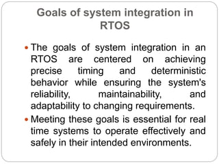 Goals of system integration in
RTOS
 The goals of system integration in an
RTOS are centered on achieving
precise timing and deterministic
behavior while ensuring the system's
reliability, maintainability, and
adaptability to changing requirements.
 Meeting these goals is essential for real
time systems to operate effectively and
safely in their intended environments.
 
