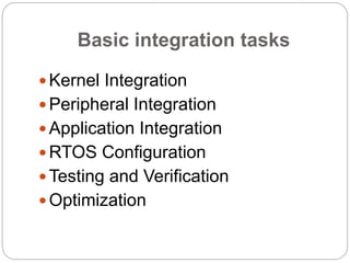 Basic integration tasks
 Kernel Integration
 Peripheral Integration
 Application Integration
 RTOS Configuration
 Testing and Verification
 Optimization
 