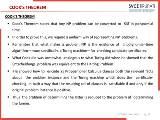 COURSE: DAA UNIT: 5 Pg:
COOK'S THEOREM
COOK’S THEOREM
 Cook’s Theorem states that Any NP problem can be converted to SAT in polynomial
time.
 In order to prove this, we require a uniform way of representing NP problems.
 Remember that what makes a problem NP is the existence of a polynomial-time
algorithm—more specifically, a Turing machine—for checking candidate certificates.
 What Cook did was somewhat analogous to what Turing did when he showed that the
Entscheidungs problem was equivalent to the Halting Problem.
 He showed how to encode as Propositional Calculus clauses both the relevant facts
about the problem instance and the Turing machine which does the certificate-
checking, in such a way that the resulting set of clauses is satisfiable if and only if the
original problem instance is positive.
 Thus the problem of determining the latter is reduced to the problem of determining
the former.
20
 