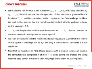 COURSE: DAA UNIT: 5 Pg:
COOK'S THEOREM
 Let us assume that M has q states numbered 0, 1, 2, . . . , q 1, and a tape alphabet a1,
a2, . . . , as. We shall assume that the operation of the machine is governed by the
functions T , U , and D as described in the chapter on the Entscheidungs problem.
We shall further assume that the initial tape is inscribed with the problem instance
on the squares 1, 2, 3,
 . . . , n, and the putative certificate on the squares m, . . . , 2, 1. Square zero can be
assumed to contain a designated separator symbol.
 We shall also assume that the machine halts scanning square 0, and that the symbol
in this square at that stage will be a1 if and only if the candidate certificate is a true
certificate.
 Note that we must have m P (n). This is because with a problem instance of length n
the computation is completed in at most P (n) steps; during this process, the Turing
machine head cannot move more than P (n) steps to the left of its starting point.
21
 