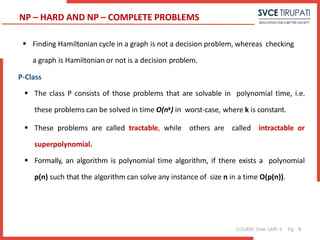 COURSE: DAA UNIT: 5 Pg:
 Finding Hamiltonian cycle in a graph is not a decision problem, whereas checking
a graph is Hamiltonian or not is a decision problem.
P-Class
 The class P consists of those problems that are solvable in polynomial time, i.e.
these problems can be solved in time O(nk) in worst-case, where k is constant.
 These problems are called tractable, while others are called intractable or
superpolynomial.
 Formally, an algorithm is polynomial time algorithm, if there exists a polynomial
p(n) such that the algorithm can solve any instance of size n in a time O(p(n)).
4
NP – HARD AND NP – COMPLETE PROBLEMS
 