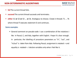 COURSE: DAA UNIT: 5 Pg:
 fail The current thread fails.
 succeed The current thread succeeds and terminates.
 either S1 or S2 or S3 ... or Sk. Analogous to choose. Create k threads T1 ... Tk
where thread Ti executes statement Si and continues.
Some examples
 General comment on pseudo-code: I use a combination of the notations I
like in Pascal, C, and Ada, together with English. I hope it's clear enough.
In particular, the labelling of procedure parameters as "in", "out", and
"in/out" is taken from Ada. Following Pascal, assignment is notated := and
equality is notated =. I declare variables only when I feel like it.
8
NON-DETERMINISTIC ALGORITHMS
 