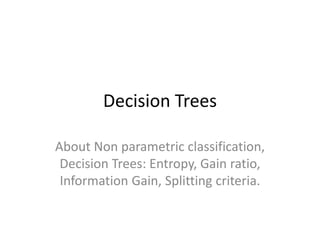 Decision Trees
About Non parametric classification,
Decision Trees: Entropy, Gain ratio,
Information Gain, Splitting criteria.
 