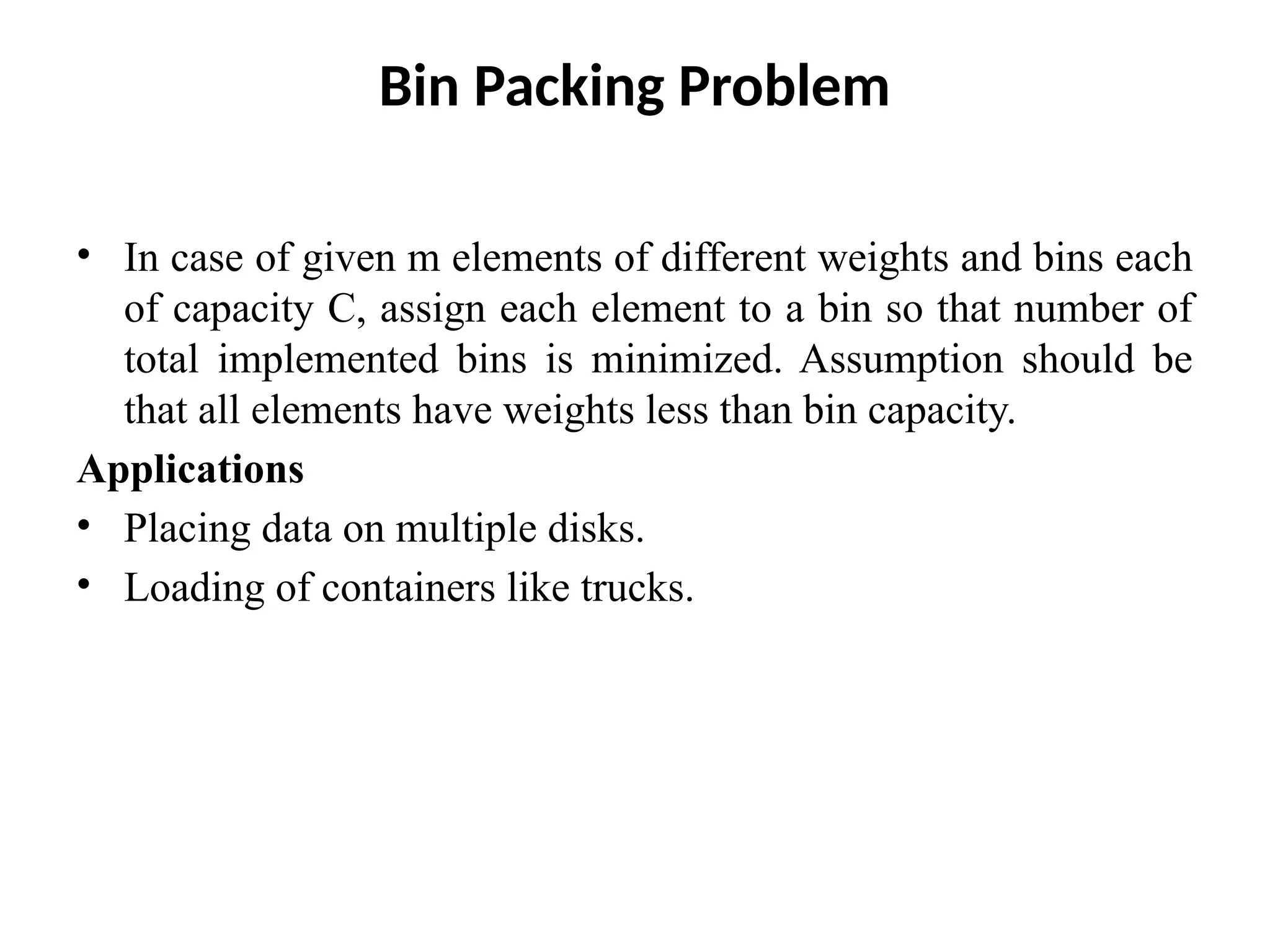 Bin Packing Problem
• In case of given m elements of different weights and bins each
of capacity C, assign each element to a bin so that number of
total implemented bins is minimized. Assumption should be
that all elements have weights less than bin capacity.
Applications
• Placing data on multiple disks.
• Loading of containers like trucks.
 