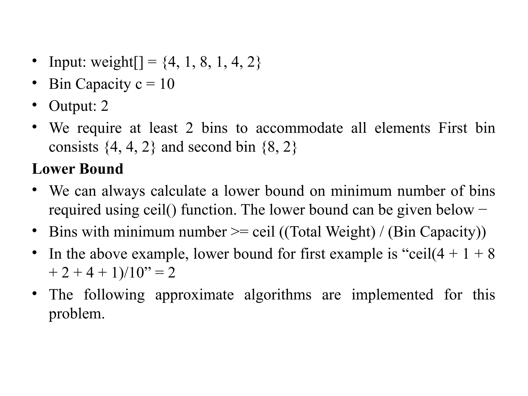 • Input: weight[] = {4, 1, 8, 1, 4, 2}
• Bin Capacity c = 10
• Output: 2
• We require at least 2 bins to accommodate all elements First bin
consists {4, 4, 2} and second bin {8, 2}
Lower Bound
• We can always calculate a lower bound on minimum number of bins
required using ceil() function. The lower bound can be given below −
• Bins with minimum number >= ceil ((Total Weight) / (Bin Capacity))
• In the above example, lower bound for first example is “ceil(4 + 1 + 8
+ 2 + 4 + 1)/10” = 2
• The following approximate algorithms are implemented for this
problem.
 
