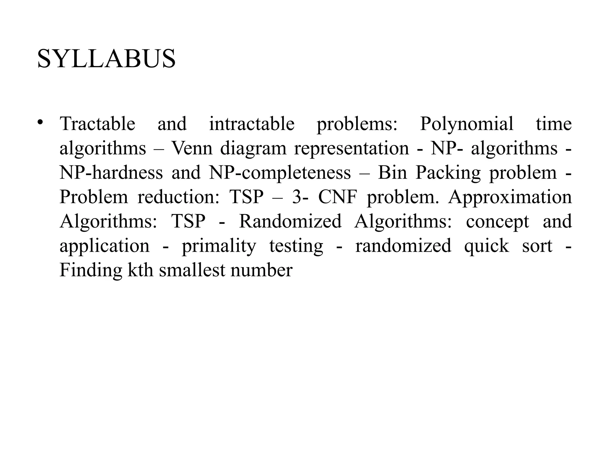 SYLLABUS
• Tractable and intractable problems: Polynomial time
algorithms – Venn diagram representation - NP- algorithms -
NP-hardness and NP-completeness – Bin Packing problem -
Problem reduction: TSP – 3- CNF problem. Approximation
Algorithms: TSP - Randomized Algorithms: concept and
application - primality testing - randomized quick sort -
Finding kth smallest number
 