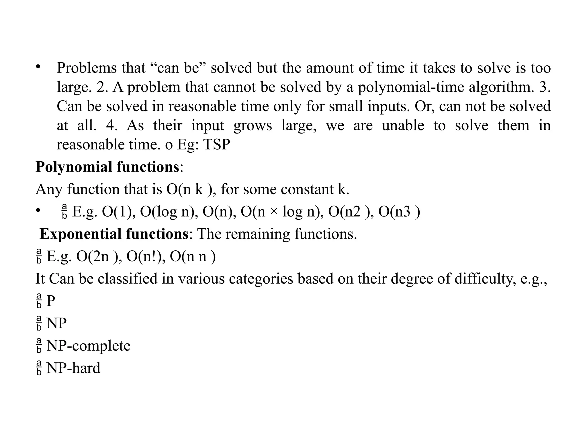 • Problems that “can be” solved but the amount of time it takes to solve is too
large. 2. A problem that cannot be solved by a polynomial-time algorithm. 3.
Can be solved in reasonable time only for small inputs. Or, can not be solved
at all. 4. As their input grows large, we are unable to solve them in
reasonable time. o Eg: TSP
Polynomial functions:
Any function that is O(n k ), for some constant k.
•  E.g. O(1), O(log n), O(n), O(n × log n), O(n2 ), O(n3 )
Exponential functions: The remaining functions.
 E.g. O(2n ), O(n!), O(n n )
It Can be classified in various categories based on their degree of difficulty, e.g.,
 P
 NP
 NP-complete
 NP-hard
 