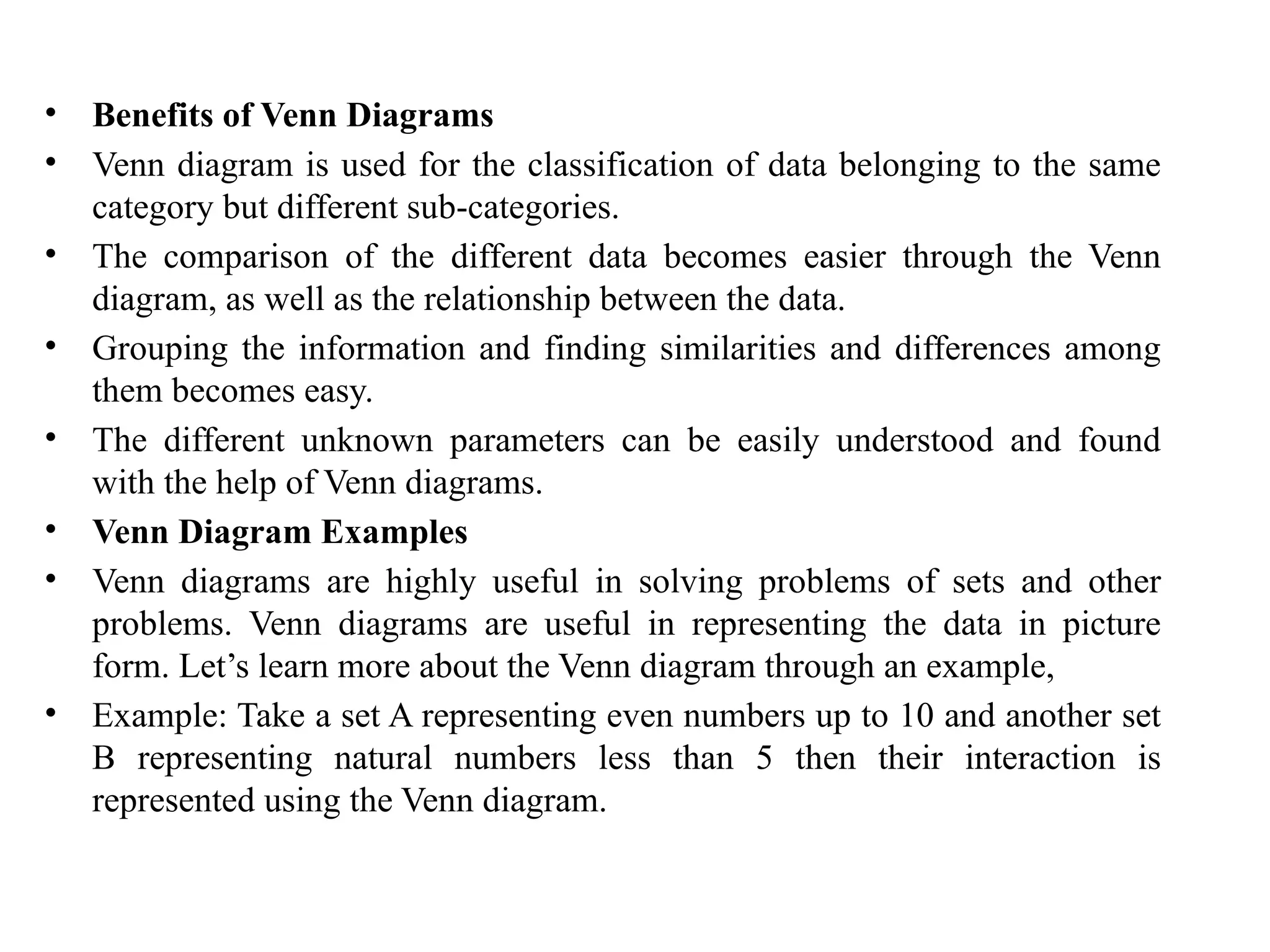 • Benefits of Venn Diagrams
• Venn diagram is used for the classification of data belonging to the same
category but different sub-categories.
• The comparison of the different data becomes easier through the Venn
diagram, as well as the relationship between the data.
• Grouping the information and finding similarities and differences among
them becomes easy.
• The different unknown parameters can be easily understood and found
with the help of Venn diagrams.
• Venn Diagram Examples
• Venn diagrams are highly useful in solving problems of sets and other
problems. Venn diagrams are useful in representing the data in picture
form. Let’s learn more about the Venn diagram through an example,
• Example: Take a set A representing even numbers up to 10 and another set
B representing natural numbers less than 5 then their interaction is
represented using the Venn diagram.
 