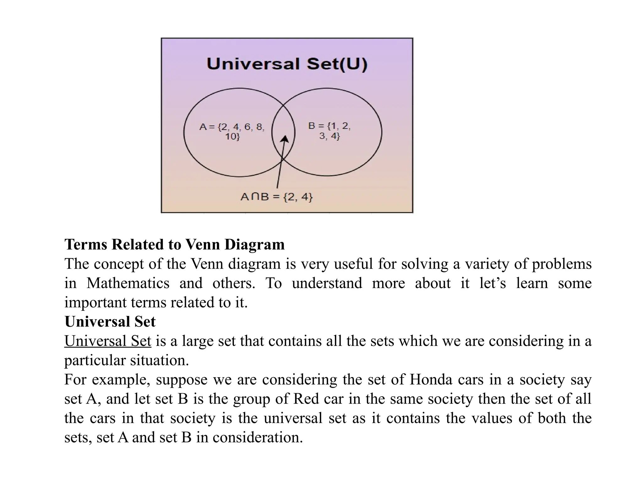 Terms Related to Venn Diagram
The concept of the Venn diagram is very useful for solving a variety of problems
in Mathematics and others. To understand more about it let’s learn some
important terms related to it.
Universal Set
Universal Set is a large set that contains all the sets which we are considering in a
particular situation.
For example, suppose we are considering the set of Honda cars in a society say
set A, and let set B is the group of Red car in the same society then the set of all
the cars in that society is the universal set as it contains the values of both the
sets, set A and set B in consideration.
 