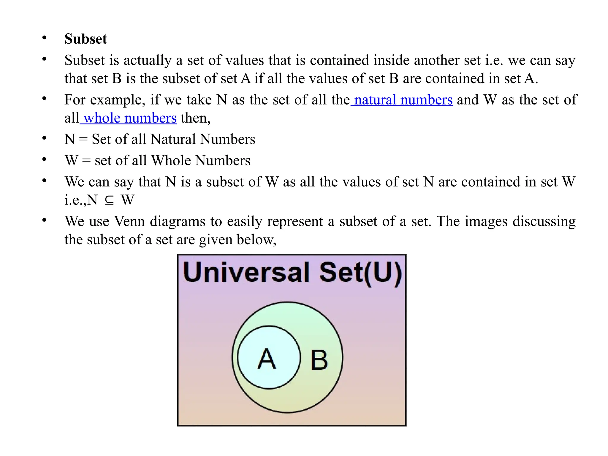 • Subset
• Subset is actually a set of values that is contained inside another set i.e. we can say
that set B is the subset of set A if all the values of set B are contained in set A.
• For example, if we take N as the set of all the natural numbers and W as the set of
all whole numbers then,
• N = Set of all Natural Numbers
• W = set of all Whole Numbers
• We can say that N is a subset of W as all the values of set N are contained in set W
i.e.,N W
⊆
• We use Venn diagrams to easily represent a subset of a set. The images discussing
the subset of a set are given below,
 