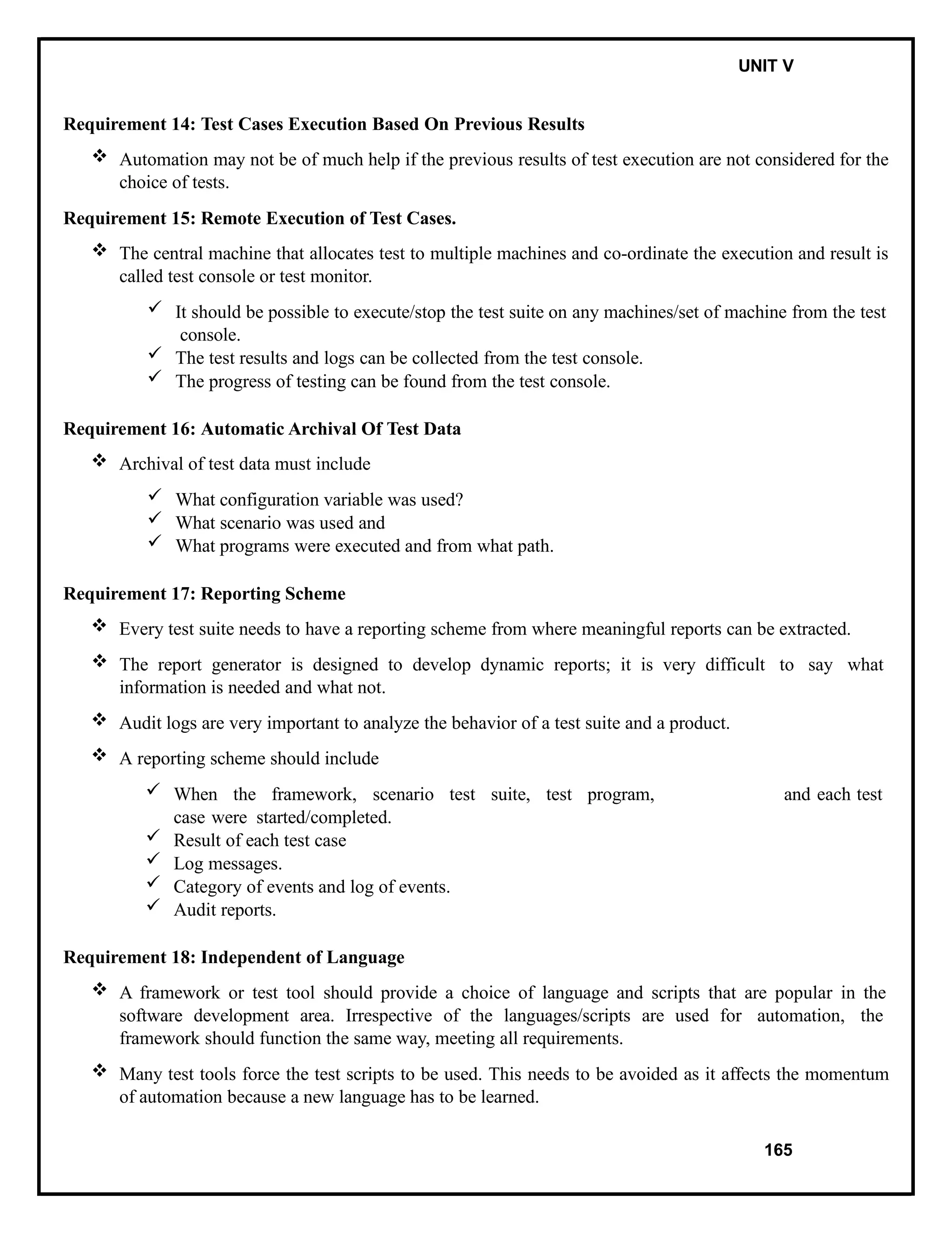 IT8076 SOFTWARE TESTING UNIT V
Requirement 14: Test Cases Execution Based On Previous Results
 Automation may not be of much help if the previous results of test execution are not considered for the
choice of tests.
Requirement 15: Remote Execution of Test Cases.
 The central machine that allocates test to multiple machines and co-ordinate the execution and result is
called test console or test monitor.
 It should be possible to execute/stop the test suite on any machines/set of machine from the test
console.
 The test results and logs can be collected from the test console.
 The progress of testing can be found from the test console.
Requirement 16: Automatic Archival Of Test Data
 Archival of test data must include
 What configuration variable was used?
 What scenario was used and
 What programs were executed and from what path.
Requirement 17: Reporting Scheme
 Every test suite needs to have a reporting scheme from where meaningful reports can be extracted.
 The report generator is designed to develop dynamic reports; it is very difficult to say what
information is needed and what not.
 Audit logs are very important to analyze the behavior of a test suite and a product.
 A reporting scheme should include
 When the framework, scenario test suite, test program, and each test
case were started/completed.
 Result of each test case
 Log messages.
 Category of events and log of events.
 Audit reports.
Requirement 18: Independent of Language
 A framework or test tool should provide a choice of language and scripts that are popular in the
software development area. Irrespective of the languages/scripts are used for automation, the
framework should function the same way, meeting all requirements.
 Many test tools force the test scripts to be used. This needs to be avoided as it affects the momentum
of automation because a new language has to be learned.
165
 
