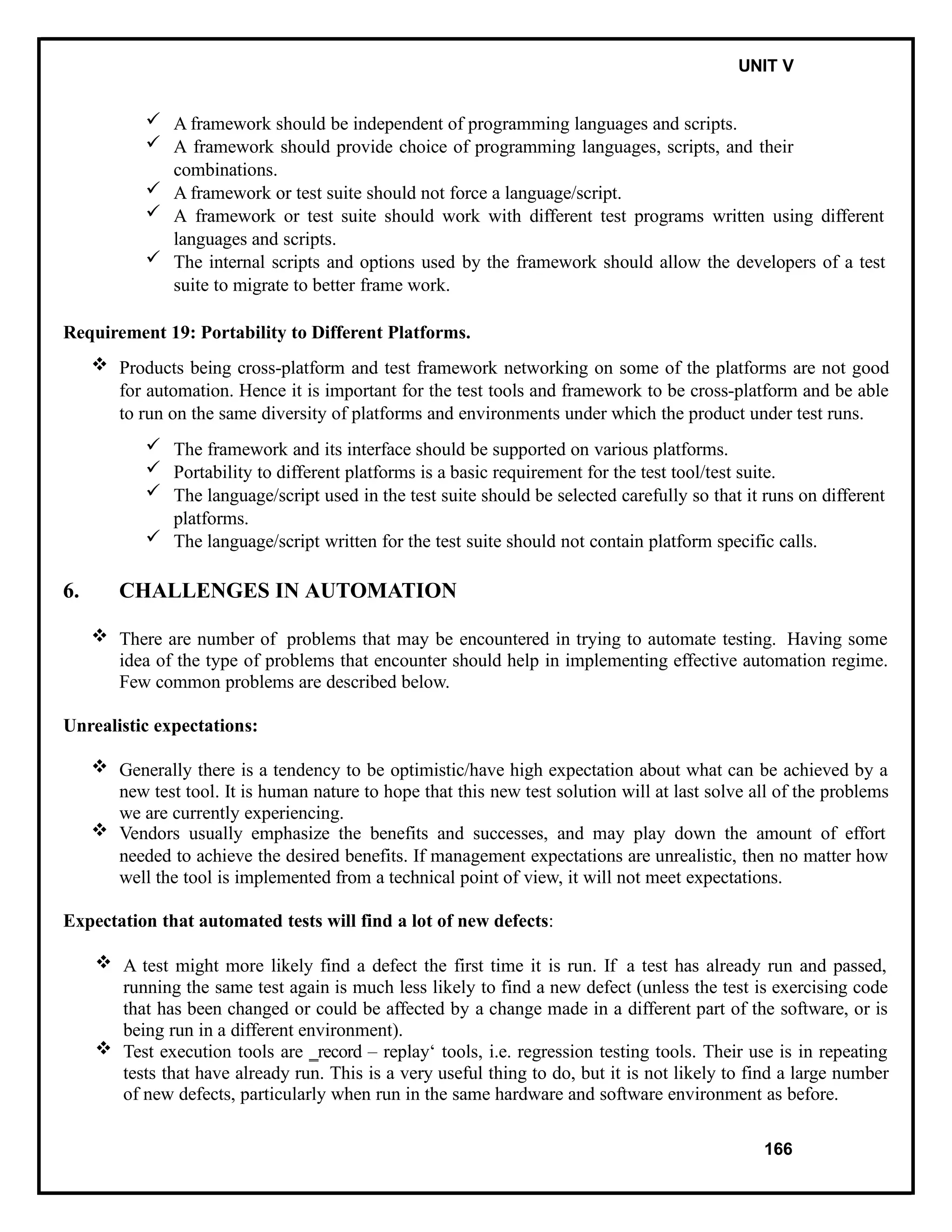IT8076 SOFTWARE TESTING UNIT V
 A framework should be independent of programming languages and scripts.
 A framework should provide choice of programming languages, scripts, and their
combinations.
 A framework or test suite should not force a language/script.
 A framework or test suite should work with different test programs written using different
languages and scripts.
 The internal scripts and options used by the framework should allow the developers of a test
suite to migrate to better frame work.
Requirement 19: Portability to Different Platforms.
 Products being cross-platform and test framework networking on some of the platforms are not good
for automation. Hence it is important for the test tools and framework to be cross-platform and be able
to run on the same diversity of platforms and environments under which the product under test runs.
 The framework and its interface should be supported on various platforms.
 Portability to different platforms is a basic requirement for the test tool/test suite.
 The language/script used in the test suite should be selected carefully so that it runs on different
platforms.
 The language/script written for the test suite should not contain platform specific calls.
6. CHALLENGES IN AUTOMATION
 There are number of problems that may be encountered in trying to automate testing. Having some
idea of the type of problems that encounter should help in implementing effective automation regime.
Few common problems are described below.
Unrealistic expectations:
 Generally there is a tendency to be optimistic/have high expectation about what can be achieved by a
new test tool. It is human nature to hope that this new test solution will at last solve all of the problems
we are currently experiencing.
 Vendors usually emphasize the benefits and successes, and may play down the amount of effort
needed to achieve the desired benefits. If management expectations are unrealistic, then no matter how
well the tool is implemented from a technical point of view, it will not meet expectations.
Expectation that automated tests will find a lot of new defects:
 A test might more likely find a defect the first time it is run. If a test has already run and passed,
running the same test again is much less likely to find a new defect (unless the test is exercising code
that has been changed or could be affected by a change made in a different part of the software, or is
being run in a different environment).
 Test execution tools are ‗record – replay‘ tools, i.e. regression testing tools. Their use is in repeating
tests that have already run. This is a very useful thing to do, but it is not likely to find a large number
of new defects, particularly when run in the same hardware and software environment as before.
166
 