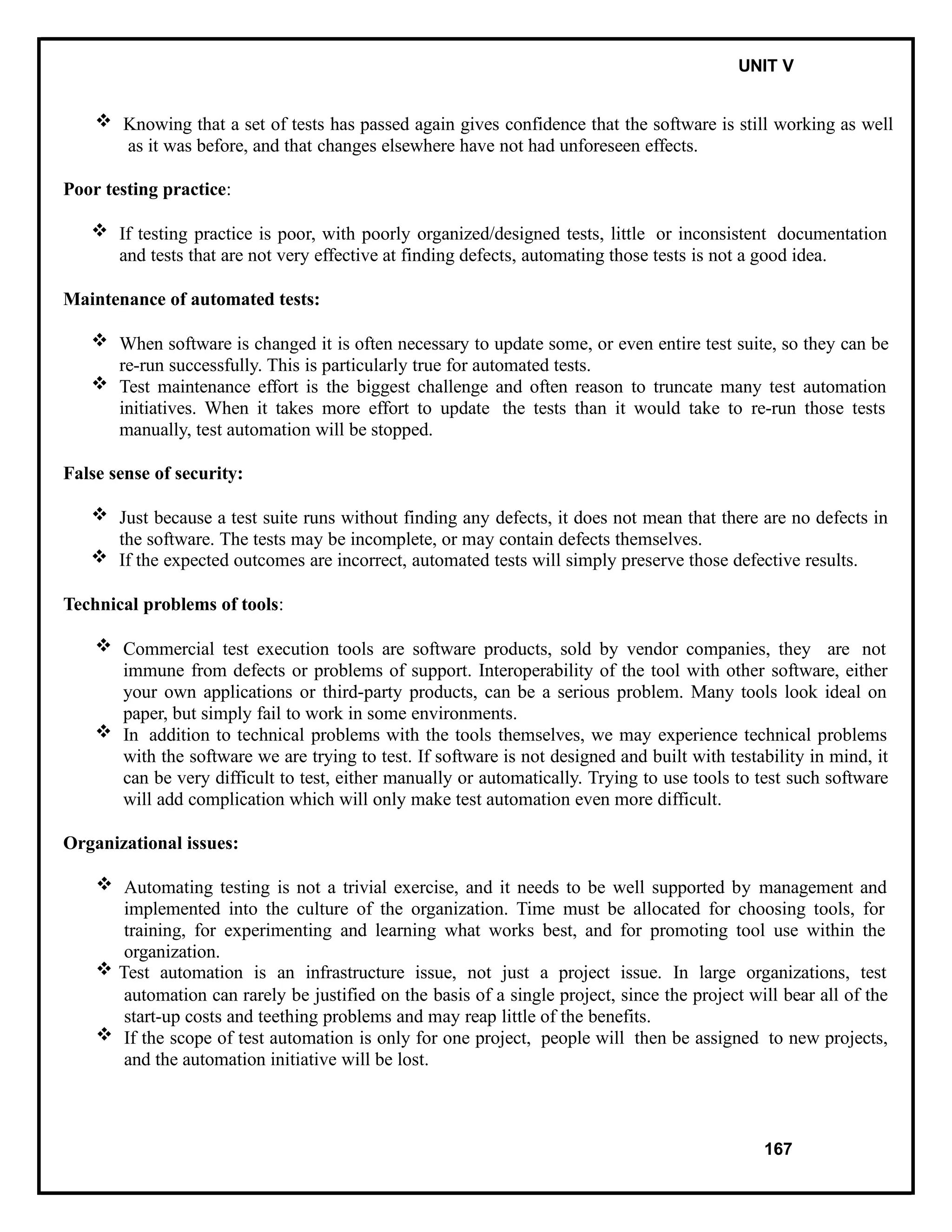 IT8076 SOFTWARE TESTING UNIT V
 Knowing that a set of tests has passed again gives confidence that the software is still working as well
as it was before, and that changes elsewhere have not had unforeseen effects.
Poor testing practice:
 If testing practice is poor, with poorly organized/designed tests, little or inconsistent documentation
and tests that are not very effective at finding defects, automating those tests is not a good idea.
Maintenance of automated tests:
 When software is changed it is often necessary to update some, or even entire test suite, so they can be
re-run successfully. This is particularly true for automated tests.
 Test maintenance effort is the biggest challenge and often reason to truncate many test automation
initiatives. When it takes more effort to update the tests than it would take to re-run those tests
manually, test automation will be stopped.
False sense of security:
 Just because a test suite runs without finding any defects, it does not mean that there are no defects in
the software. The tests may be incomplete, or may contain defects themselves.
 If the expected outcomes are incorrect, automated tests will simply preserve those defective results.
Technical problems of tools:
 Commercial test execution tools are software products, sold by vendor companies, they are not
immune from defects or problems of support. Interoperability of the tool with other software, either
your own applications or third-party products, can be a serious problem. Many tools look ideal on
paper, but simply fail to work in some environments.
 In addition to technical problems with the tools themselves, we may experience technical problems
with the software we are trying to test. If software is not designed and built with testability in mind, it
can be very difficult to test, either manually or automatically. Trying to use tools to test such software
will add complication which will only make test automation even more difficult.
Organizational issues:
 Automating testing is not a trivial exercise, and it needs to be well supported by management and
implemented into the culture of the organization. Time must be allocated for choosing tools, for
training, for experimenting and learning what works best, and for promoting tool use within the
organization.
 Test automation is an infrastructure issue, not just a project issue. In large organizations, test
automation can rarely be justified on the basis of a single project, since the project will bear all of the
start-up costs and teething problems and may reap little of the benefits.
 If the scope of test automation is only for one project, people will then be assigned to new projects,
and the automation initiative will be lost.
167
 