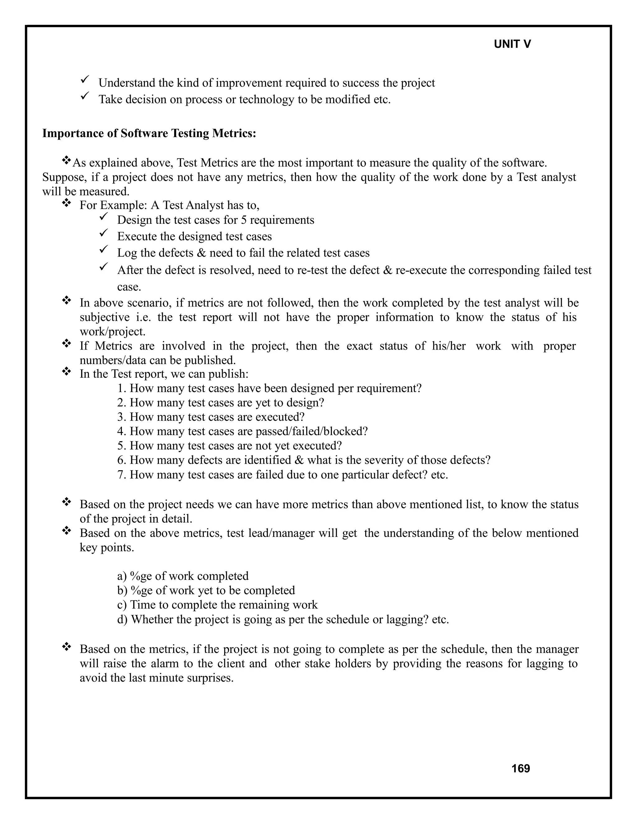 IT8076 SOFTWARE TESTING UNIT V
 Understand the kind of improvement required to success the project
 Take decision on process or technology to be modified etc.
Importance of Software Testing Metrics:
As explained above, Test Metrics are the most important to measure the quality of the software.
Suppose, if a project does not have any metrics, then how the quality of the work done by a Test analyst
will be measured.
 For Example: A Test Analyst has to,
 Design the test cases for 5 requirements
 Execute the designed test cases
 Log the defects & need to fail the related test cases
 After the defect is resolved, need to re-test the defect & re-execute the corresponding failed test
case.
 In above scenario, if metrics are not followed, then the work completed by the test analyst will be
subjective i.e. the test report will not have the proper information to know the status of his
work/project.
 If Metrics are involved in the project, then the exact status of his/her work with proper
numbers/data can be published.
 In the Test report, we can publish:
1. How many test cases have been designed per requirement?
2. How many test cases are yet to design?
3. How many test cases are executed?
4. How many test cases are passed/failed/blocked?
5. How many test cases are not yet executed?
6. How many defects are identified & what is the severity of those defects?
7. How many test cases are failed due to one particular defect? etc.
 Based on the project needs we can have more metrics than above mentioned list, to know the status
of the project in detail.
 Based on the above metrics, test lead/manager will get the understanding of the below mentioned
key points.
a) %ge of work completed
b) %ge of work yet to be completed
c) Time to complete the remaining work
d) Whether the project is going as per the schedule or lagging? etc.
 Based on the metrics, if the project is not going to complete as per the schedule, then the manager
will raise the alarm to the client and other stake holders by providing the reasons for lagging to
avoid the last minute surprises.
169
 