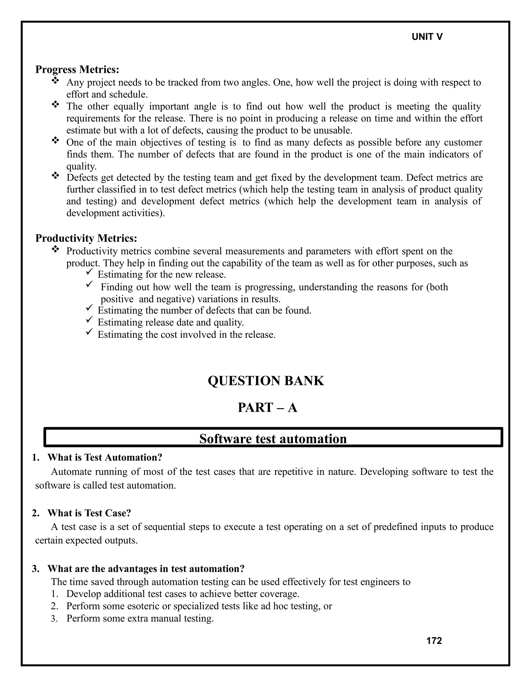 IT8076 SOFTWARE TESTING UNIT V
Progress Metrics:
 Any project needs to be tracked from two angles. One, how well the project is doing with respect to
effort and schedule.
 The other equally important angle is to find out how well the product is meeting the quality
requirements for the release. There is no point in producing a release on time and within the effort
estimate but with a lot of defects, causing the product to be unusable.
 One of the main objectives of testing is to find as many defects as possible before any customer
finds them. The number of defects that are found in the product is one of the main indicators of
quality.
 Defects get detected by the testing team and get fixed by the development team. Defect metrics are
further classified in to test defect metrics (which help the testing team in analysis of product quality
and testing) and development defect metrics (which help the development team in analysis of
development activities).
Productivity Metrics:
 Productivity metrics combine several measurements and parameters with effort spent on the
product. They help in finding out the capability of the team as well as for other purposes, such as
 Estimating for the new release.
 Finding out how well the team is progressing, understanding the reasons for (both
positive and negative) variations in results.
 Estimating the number of defects that can be found.
 Estimating release date and quality.
 Estimating the cost involved in the release.
QUESTION BANK
PART – A
Software test automation
1. What is Test Automation?
Automate running of most of the test cases that are repetitive in nature. Developing software to test the
software is called test automation.
2. What is Test Case?
A test case is a set of sequential steps to execute a test operating on a set of predefined inputs to produce
certain expected outputs.
3. What are the advantages in test automation?
The time saved through automation testing can be used effectively for test engineers to
1. Develop additional test cases to achieve better coverage.
2. Perform some esoteric or specialized tests like ad hoc testing, or
3. Perform some extra manual testing.
172
 