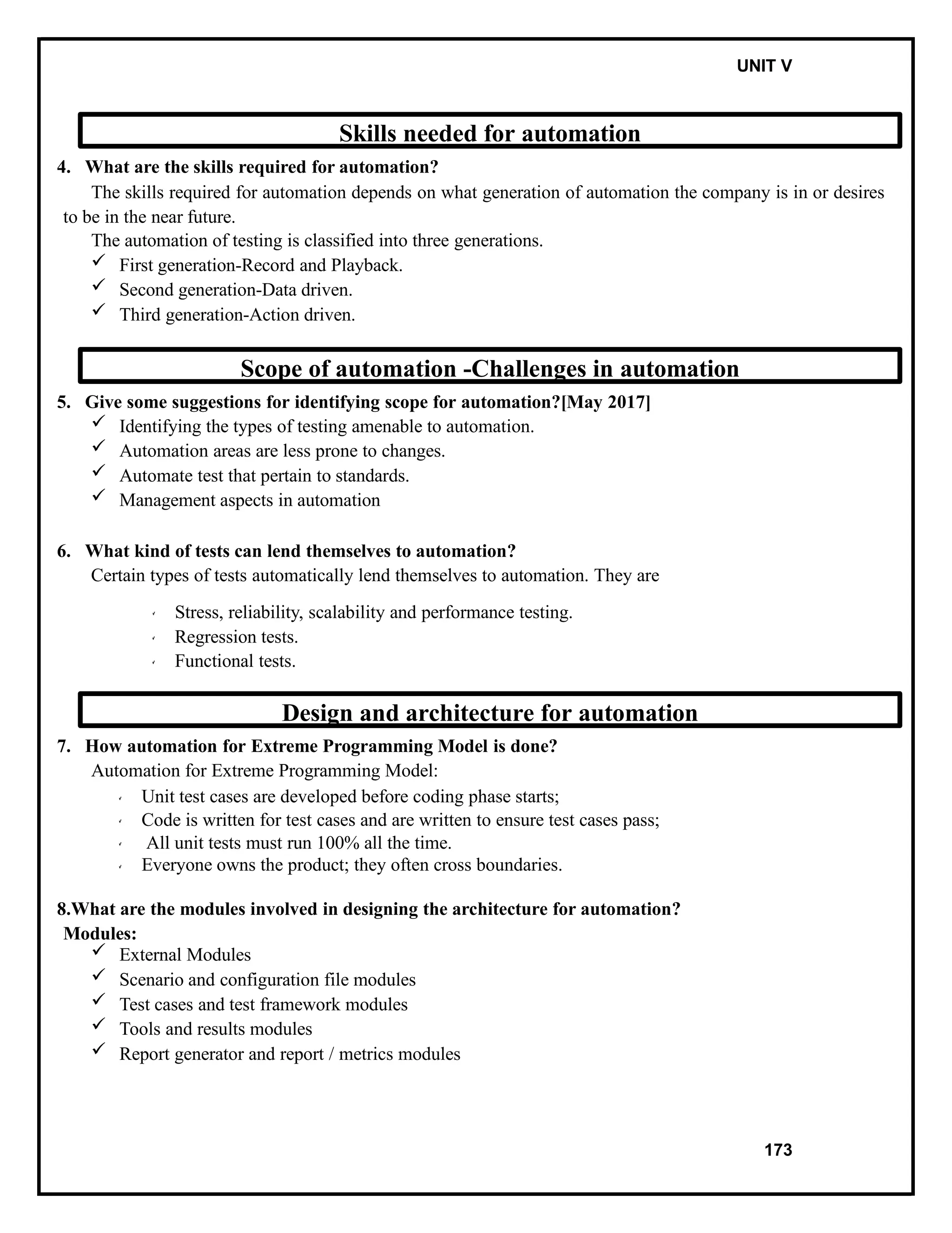 IT8076 SOFTWARE TESTING UNIT V
Skills needed for automation
4. What are the skills required for automation?
The skills required for automation depends on what generation of automation the company is in or desires
to be in the near future.
The automation of testing is classified into three generations.
 First generation-Record and Playback.
 Second generation-Data driven.
 Third generation-Action driven.
Scope of automation -Challenges in automation
5. Give some suggestions for identifying scope for automation?[May 2017]
 Identifying the types of testing amenable to automation.
 Automation areas are less prone to changes.
 Automate test that pertain to standards.
 Management aspects in automation
6. What kind of tests can lend themselves to automation?
Certain types of tests automatically lend themselves to automation. They are
Stress, reliability, scalability and performance testing.
Regression tests.
Functional tests.
Design and architecture for automation
7. How automation for Extreme Programming Model is done?
Automation for Extreme Programming Model:
Unit test cases are developed before coding phase starts;
Code is written for test cases and are written to ensure test cases pass;
All unit tests must run 100% all the time.
Everyone owns the product; they often cross boundaries.
8.What are the modules involved in designing the architecture for automation?
Modules:
 External Modules
 Scenario and configuration file modules
 Test cases and test framework modules
 Tools and results modules
 Report generator and report / metrics modules
173
 