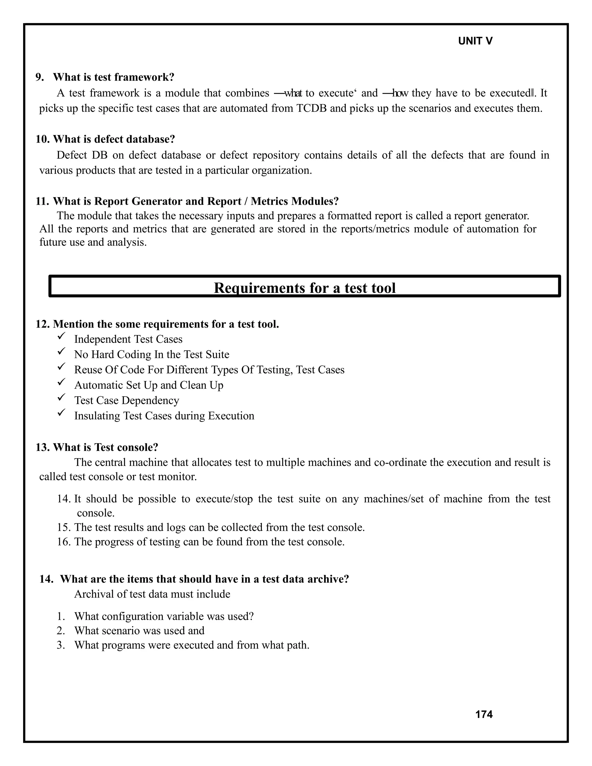 IT8076 SOFTWARE TESTING UNIT V
9. What is test framework?
A test framework is a module that combines ―what to execute‘ and ―how they have to be executed .
‖ It
picks up the specific test cases that are automated from TCDB and picks up the scenarios and executes them.
10. What is defect database?
Defect DB on defect database or defect repository contains details of all the defects that are found in
various products that are tested in a particular organization.
11. What is Report Generator and Report / Metrics Modules?
The module that takes the necessary inputs and prepares a formatted report is called a report generator.
All the reports and metrics that are generated are stored in the reports/metrics module of automation for
future use and analysis.
Requirements for a test tool
12. Mention the some requirements for a test tool.
 Independent Test Cases
 No Hard Coding In the Test Suite
 Reuse Of Code For Different Types Of Testing, Test Cases
 Automatic Set Up and Clean Up
 Test Case Dependency
 Insulating Test Cases during Execution
13. What is Test console?
The central machine that allocates test to multiple machines and co-ordinate the execution and result is
called test console or test monitor.
14. It should be possible to execute/stop the test suite on any machines/set of machine from the test
console.
15. The test results and logs can be collected from the test console.
16. The progress of testing can be found from the test console.
14. What are the items that should have in a test data archive?
Archival of test data must include
1. What configuration variable was used?
2. What scenario was used and
3. What programs were executed and from what path.
174
 