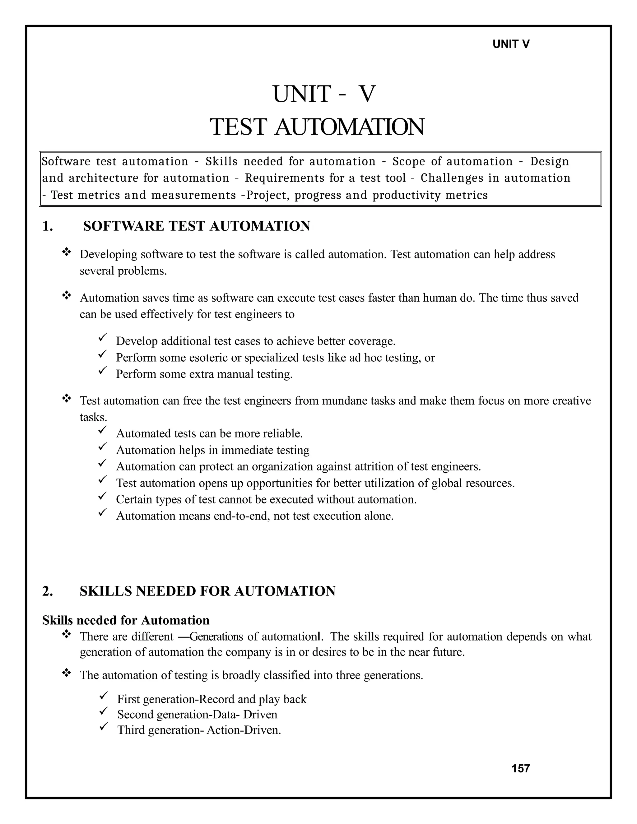 IT8076 SOFTWARE TESTING UNIT V
UNIT – V
TEST AUTOMATION
Software test automation – Skills needed for automation – Scope of automation – Design
and architecture for automation – Requirements for a test tool – Challenges in automation
- Test metrics and measurements –Project, progress and productivity metrics
1. SOFTWARE TEST AUTOMATION
 Developing software to test the software is called automation. Test automation can help address
several problems.
 Automation saves time as software can execute test cases faster than human do. The time thus saved
can be used effectively for test engineers to
 Develop additional test cases to achieve better coverage.
 Perform some esoteric or specialized tests like ad hoc testing, or
 Perform some extra manual testing.
 Test automation can free the test engineers from mundane tasks and make them focus on more creative
tasks.
 Automated tests can be more reliable.
 Automation helps in immediate testing
 Automation can protect an organization against attrition of test engineers.
 Test automation opens up opportunities for better utilization of global resources.
 Certain types of test cannot be executed without automation.
 Automation means end-to-end, not test execution alone.
2. SKILLS NEEDED FOR AUTOMATION
Skills needed for Automation
 There are different ―Generations of automation .
‖ The skills required for automation depends on what
generation of automation the company is in or desires to be in the near future.
 The automation of testing is broadly classified into three generations.
 First generation-Record and play back
 Second generation-Data- Driven
 Third generation- Action-Driven.
157
 