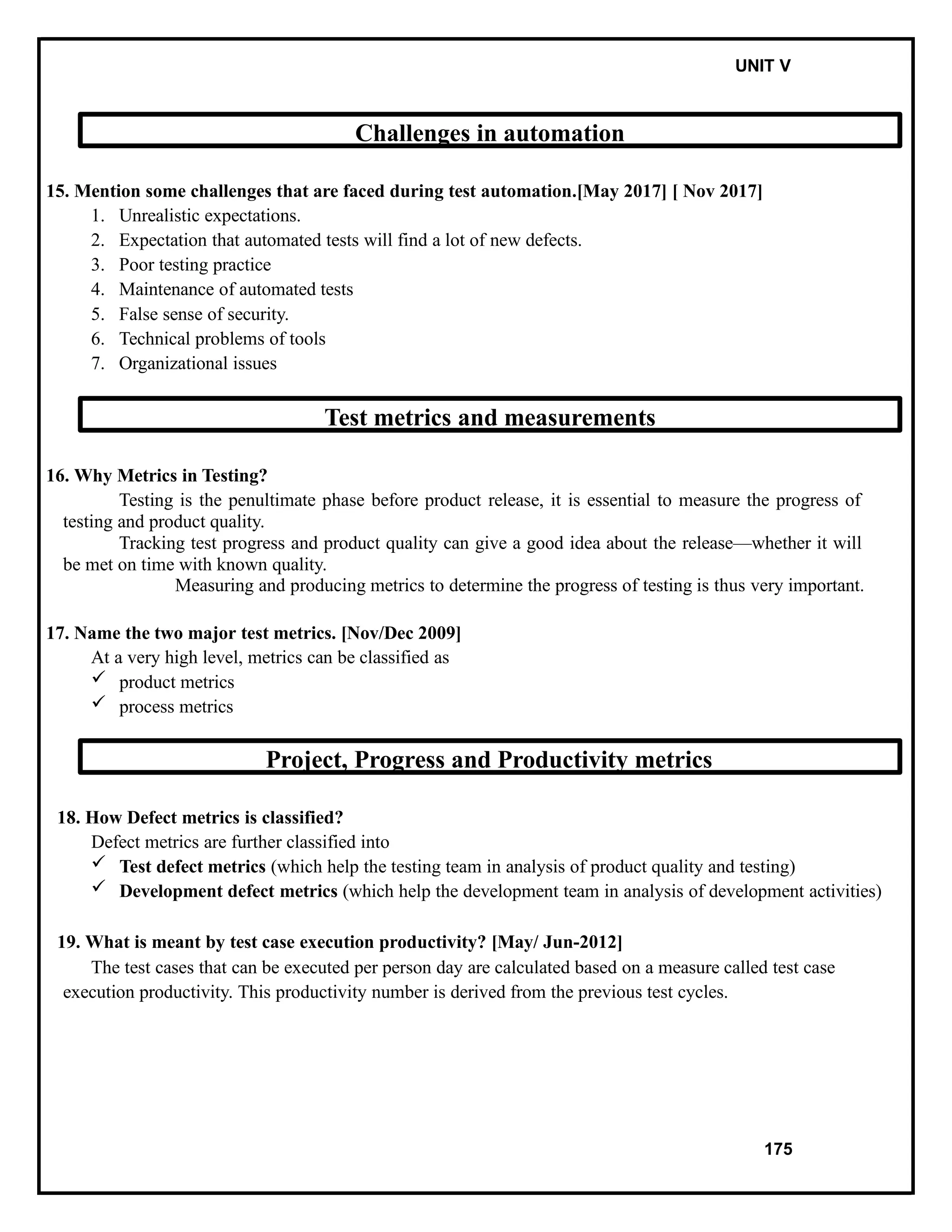 IT8076 SOFTWARE TESTING UNIT V
Challenges in automation
15. Mention some challenges that are faced during test automation.[May 2017] [ Nov 2017]
1. Unrealistic expectations.
2. Expectation that automated tests will find a lot of new defects.
3. Poor testing practice
4. Maintenance of automated tests
5. False sense of security.
6. Technical problems of tools
7. Organizational issues
Test metrics and measurements
16. Why Metrics in Testing?
Testing is the penultimate phase before product release, it is essential to measure the progress of
testing and product quality.
Tracking test progress and product quality can give a good idea about the release—whether it will
be met on time with known quality.
Measuring and producing metrics to determine the progress of testing is thus very important.
17. Name the two major test metrics. [Nov/Dec 2009]
At a very high level, metrics can be classified as
 product metrics
 process metrics
Project, Progress and Productivity metrics
18. How Defect metrics is classified?
Defect metrics are further classified into
 Test defect metrics (which help the testing team in analysis of product quality and testing)
 Development defect metrics (which help the development team in analysis of development activities)
19. What is meant by test case execution productivity? [May/ Jun-2012]
The test cases that can be executed per person day are calculated based on a measure called test case
execution productivity. This productivity number is derived from the previous test cycles.
175
 