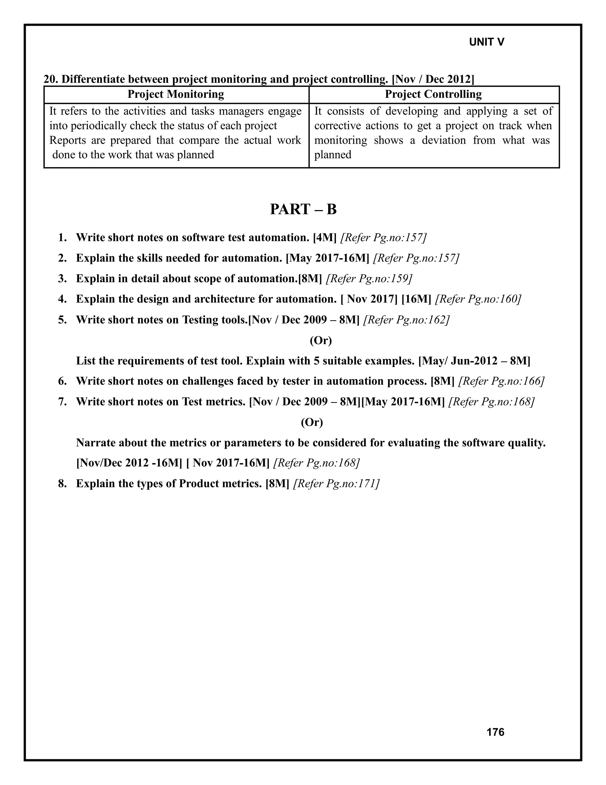 IT8076 SOFTWARE TESTING UNIT V
20. Differentiate between project monitoring and project controlling. [Nov / Dec 2012]
Project Monitoring Project Controlling
It refers to the activities and tasks managers engage
into periodically check the status of each project
Reports are prepared that compare the actual work
done to the work that was planned
It consists of developing and applying a set of
corrective actions to get a project on track when
monitoring shows a deviation from what was
planned
PART – B
1. Write short notes on software test automation. [4M] [Refer Pg.no:157]
2. Explain the skills needed for automation. [May 2017-16M] [Refer Pg.no:157]
3. Explain in detail about scope of automation.[8M] [Refer Pg.no:159]
4. Explain the design and architecture for automation. [ Nov 2017] [16M] [Refer Pg.no:160]
5. Write short notes on Testing tools.[Nov / Dec 2009 – 8M] [Refer Pg.no:162]
(Or)
List the requirements of test tool. Explain with 5 suitable examples. [May/ Jun-2012 – 8M]
6. Write short notes on challenges faced by tester in automation process. [8M] [Refer Pg.no:166]
7. Write short notes on Test metrics. [Nov / Dec 2009 – 8M][May 2017-16M] [Refer Pg.no:168]
(Or)
Narrate about the metrics or parameters to be considered for evaluating the software quality.
[Nov/Dec 2012 -16M] [ Nov 2017-16M] [Refer Pg.no:168]
8. Explain the types of Product metrics. [8M] [Refer Pg.no:171]
176
 