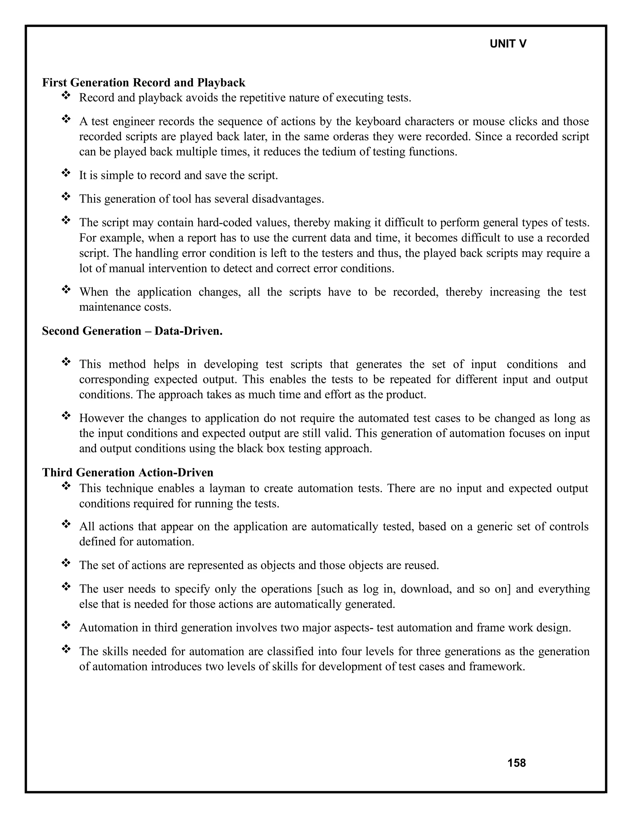IT8076 SOFTWARE TESTING UNIT V
First Generation Record and Playback
 Record and playback avoids the repetitive nature of executing tests.
 A test engineer records the sequence of actions by the keyboard characters or mouse clicks and those
recorded scripts are played back later, in the same orderas they were recorded. Since a recorded script
can be played back multiple times, it reduces the tedium of testing functions.
 It is simple to record and save the script.
 This generation of tool has several disadvantages.
 The script may contain hard-coded values, thereby making it difficult to perform general types of tests.
For example, when a report has to use the current data and time, it becomes difficult to use a recorded
script. The handling error condition is left to the testers and thus, the played back scripts may require a
lot of manual intervention to detect and correct error conditions.
 When the application changes, all the scripts have to be recorded, thereby increasing the test
maintenance costs.
Second Generation – Data-Driven.
 This method helps in developing test scripts that generates the set of input conditions and
corresponding expected output. This enables the tests to be repeated for different input and output
conditions. The approach takes as much time and effort as the product.
 However the changes to application do not require the automated test cases to be changed as long as
the input conditions and expected output are still valid. This generation of automation focuses on input
and output conditions using the black box testing approach.
Third Generation Action-Driven
 This technique enables a layman to create automation tests. There are no input and expected output
conditions required for running the tests.
 All actions that appear on the application are automatically tested, based on a generic set of controls
defined for automation.
 The set of actions are represented as objects and those objects are reused.
 The user needs to specify only the operations [such as log in, download, and so on] and everything
else that is needed for those actions are automatically generated.
 Automation in third generation involves two major aspects- test automation and frame work design.
 The skills needed for automation are classified into four levels for three generations as the generation
of automation introduces two levels of skills for development of test cases and framework.
158
 