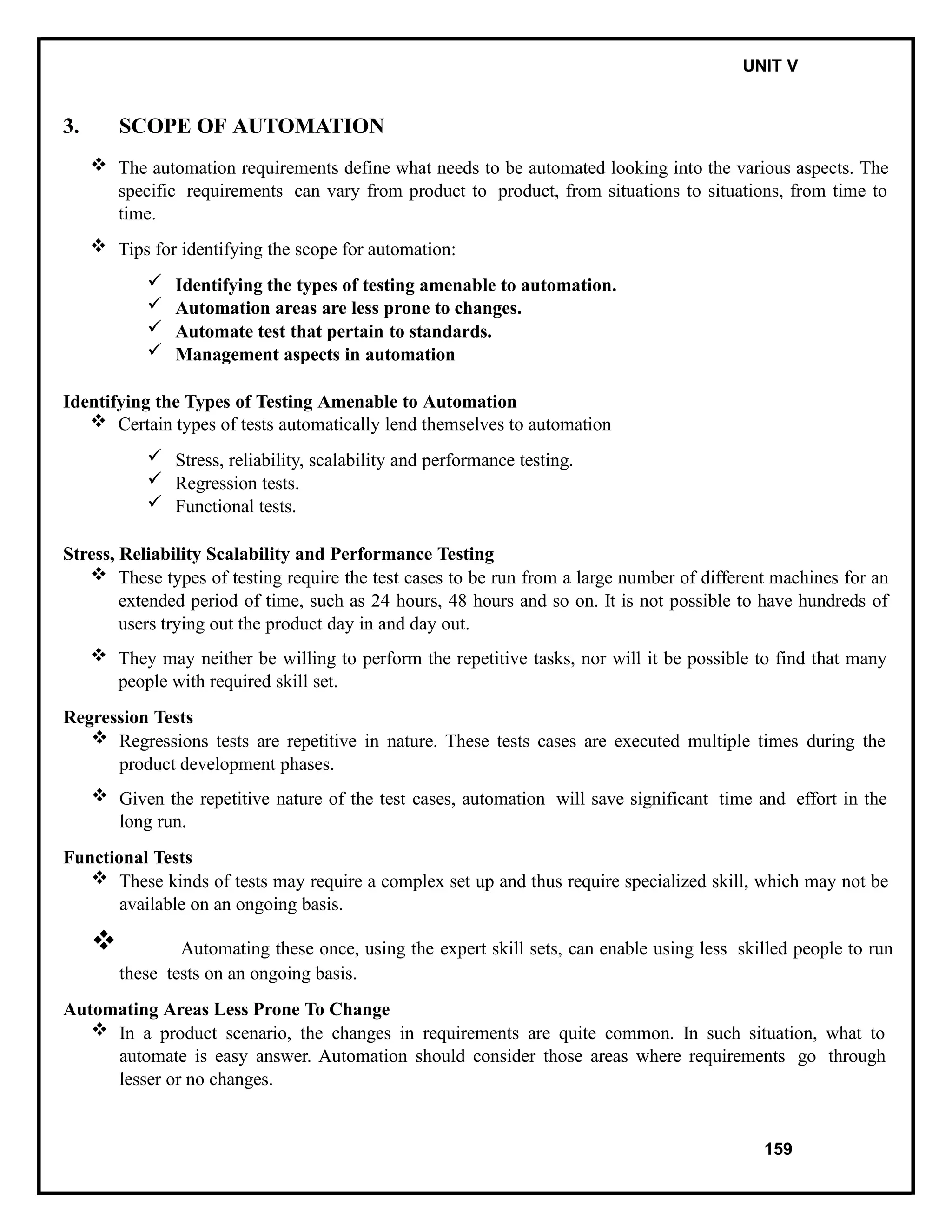IT8076 SOFTWARE TESTING UNIT V
3. SCOPE OF AUTOMATION
 The automation requirements define what needs to be automated looking into the various aspects. The
specific requirements can vary from product to product, from situations to situations, from time to
time.
 Tips for identifying the scope for automation:
 Identifying the types of testing amenable to automation.
 Automation areas are less prone to changes.
 Automate test that pertain to standards.
 Management aspects in automation
Identifying the Types of Testing Amenable to Automation
 Certain types of tests automatically lend themselves to automation
 Stress, reliability, scalability and performance testing.
 Regression tests.
 Functional tests.
Stress, Reliability Scalability and Performance Testing
 These types of testing require the test cases to be run from a large number of different machines for an
extended period of time, such as 24 hours, 48 hours and so on. It is not possible to have hundreds of
users trying out the product day in and day out.
 They may neither be willing to perform the repetitive tasks, nor will it be possible to find that many
people with required skill set.
Regression Tests
 Regressions tests are repetitive in nature. These tests cases are executed multiple times during the
product development phases.
 Given the repetitive nature of the test cases, automation will save significant time and effort in the
long run.
Functional Tests
 These kinds of tests may require a complex set up and thus require specialized skill, which may not be
available on an ongoing basis.
 Automating these once, using the expert skill sets, can enable using less skilled people to run
these tests on an ongoing basis.
Automating Areas Less Prone To Change
 In a product scenario, the changes in requirements are quite common. In such situation, what to
automate is easy answer. Automation should consider those areas where requirements go through
lesser or no changes.
159
 