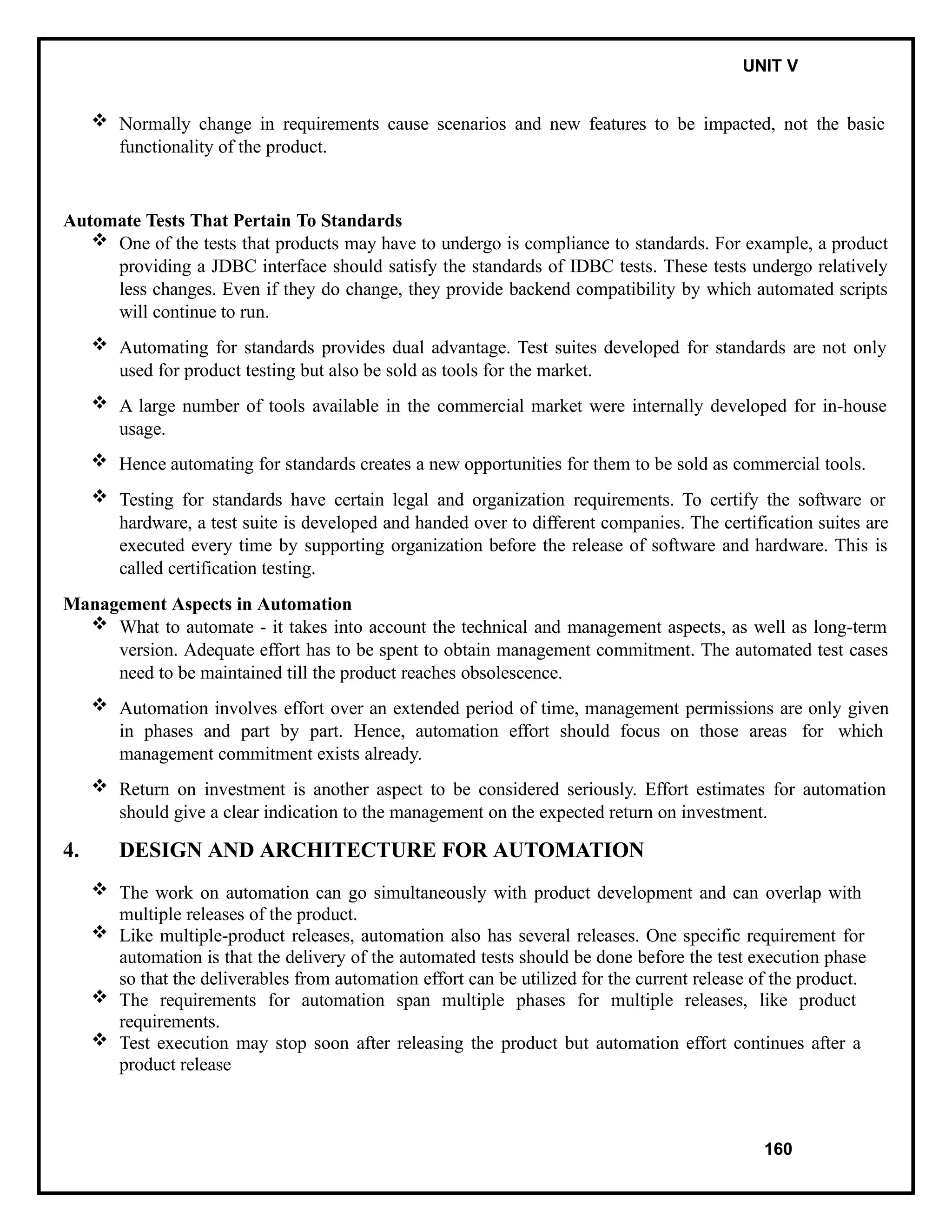 IT8076 SOFTWARE TESTING UNIT V
 Normally change in requirements cause scenarios and new features to be impacted, not the basic
functionality of the product.
Automate Tests That Pertain To Standards
 One of the tests that products may have to undergo is compliance to standards. For example, a product
providing a JDBC interface should satisfy the standards of IDBC tests. These tests undergo relatively
less changes. Even if they do change, they provide backend compatibility by which automated scripts
will continue to run.
 Automating for standards provides dual advantage. Test suites developed for standards are not only
used for product testing but also be sold as tools for the market.
 A large number of tools available in the commercial market were internally developed for in-house
usage.
 Hence automating for standards creates a new opportunities for them to be sold as commercial tools.
 Testing for standards have certain legal and organization requirements. To certify the software or
hardware, a test suite is developed and handed over to different companies. The certification suites are
executed every time by supporting organization before the release of software and hardware. This is
called certification testing.
Management Aspects in Automation
 What to automate - it takes into account the technical and management aspects, as well as long-term
version. Adequate effort has to be spent to obtain management commitment. The automated test cases
need to be maintained till the product reaches obsolescence.
 Automation involves effort over an extended period of time, management permissions are only given
in phases and part by part. Hence, automation effort should focus on those areas for which
management commitment exists already.
 Return on investment is another aspect to be considered seriously. Effort estimates for automation
should give a clear indication to the management on the expected return on investment.
4. DESIGN AND ARCHITECTURE FOR AUTOMATION
 The work on automation can go simultaneously with product development and can overlap with
multiple releases of the product.
 Like multiple-product releases, automation also has several releases. One specific requirement for
automation is that the delivery of the automated tests should be done before the test execution phase
so that the deliverables from automation effort can be utilized for the current release of the product.
 The requirements for automation span multiple phases for multiple releases, like product
requirements.
 Test execution may stop soon after releasing the product but automation effort continues after a
product release
160
 