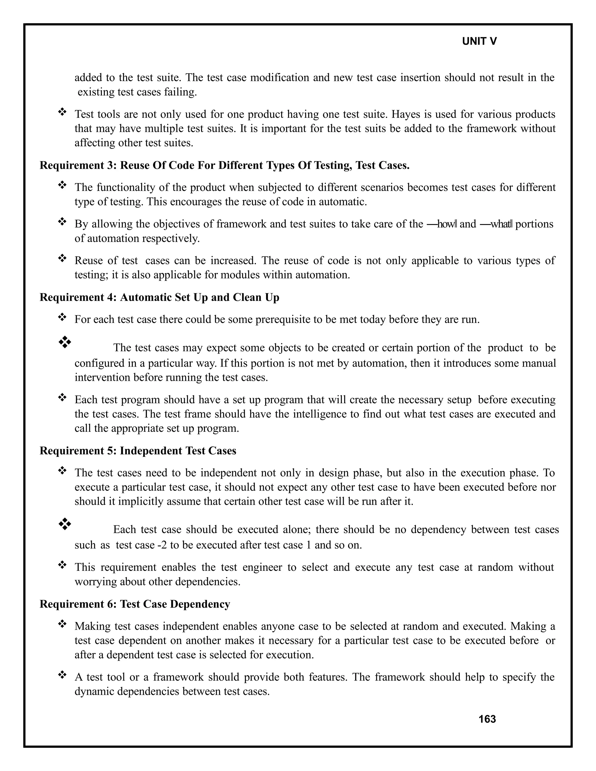 IT8076 SOFTWARE TESTING UNIT V
added to the test suite. The test case modification and new test case insertion should not result in the
existing test cases failing.
 Test tools are not only used for one product having one test suite. Hayes is used for various products
that may have multiple test suites. It is important for the test suits be added to the framework without
affecting other test suites.
Requirement 3: Reuse Of Code For Different Types Of Testing, Test Cases.
 The functionality of the product when subjected to different scenarios becomes test cases for different
type of testing. This encourages the reuse of code in automatic.
 By allowing the objectives of framework and test suites to take care of the ―how‖ and ―what‖ portions
of automation respectively.
 Reuse of test cases can be increased. The reuse of code is not only applicable to various types of
testing; it is also applicable for modules within automation.
Requirement 4: Automatic Set Up and Clean Up
 For each test case there could be some prerequisite to be met today before they are run.
 The test cases may expect some objects to be created or certain portion of the product to be
configured in a particular way. If this portion is not met by automation, then it introduces some manual
intervention before running the test cases.
 Each test program should have a set up program that will create the necessary setup before executing
the test cases. The test frame should have the intelligence to find out what test cases are executed and
call the appropriate set up program.
Requirement 5: Independent Test Cases
 The test cases need to be independent not only in design phase, but also in the execution phase. To
execute a particular test case, it should not expect any other test case to have been executed before nor
should it implicitly assume that certain other test case will be run after it.
 Each test case should be executed alone; there should be no dependency between test cases
such as test case -2 to be executed after test case 1 and so on.
 This requirement enables the test engineer to select and execute any test case at random without
worrying about other dependencies.
Requirement 6: Test Case Dependency
 Making test cases independent enables anyone case to be selected at random and executed. Making a
test case dependent on another makes it necessary for a particular test case to be executed before or
after a dependent test case is selected for execution.
 A test tool or a framework should provide both features. The framework should help to specify the
dynamic dependencies between test cases.
163
 